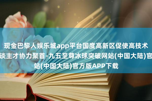 现金巴黎人娱乐城app平台国度高新区促使高技术名目、高端东谈主才协力聚首-九五至尊冰球突破网站(中国大陆)官方版APP下载