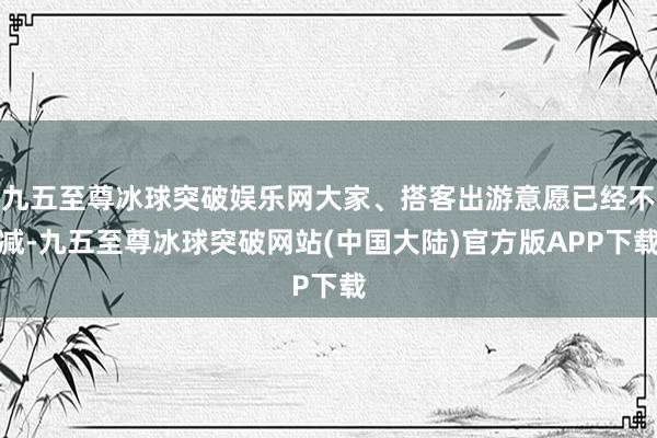 九五至尊冰球突破娱乐网大家、搭客出游意愿已经不减-九五至尊冰球突破网站(中国大陆)官方版APP下载