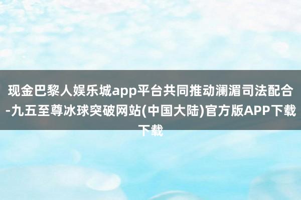 现金巴黎人娱乐城app平台共同推动澜湄司法配合-九五至尊冰球突破网站(中国大陆)官方版APP下载