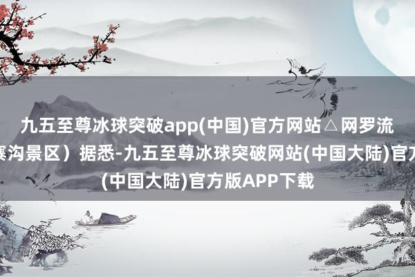 九五至尊冰球突破app(中国)官方网站△网罗流言（图据九寨沟景区）据悉-九五至尊冰球突破网站(中国大陆)官方版APP下载