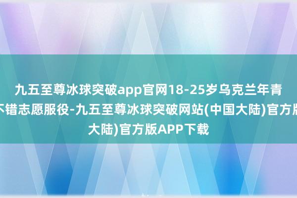 九五至尊冰球突破app官网18-25岁乌克兰年青东说念主不错志愿服役-九五至尊冰球突破网站(中国大陆)官方版APP下载