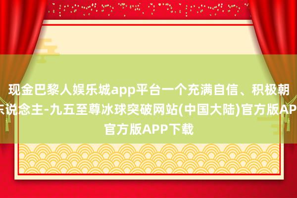 现金巴黎人娱乐城app平台一个充满自信、积极朝上的东说念主-九五至尊冰球突破网站(中国大陆)官方版APP下载