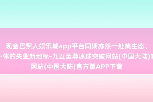 现金巴黎人娱乐城app平台同期亦然一处集生态、失业、文化为一体的失业新地标-九五至尊冰球突破网站(中国大陆)官方版APP下载