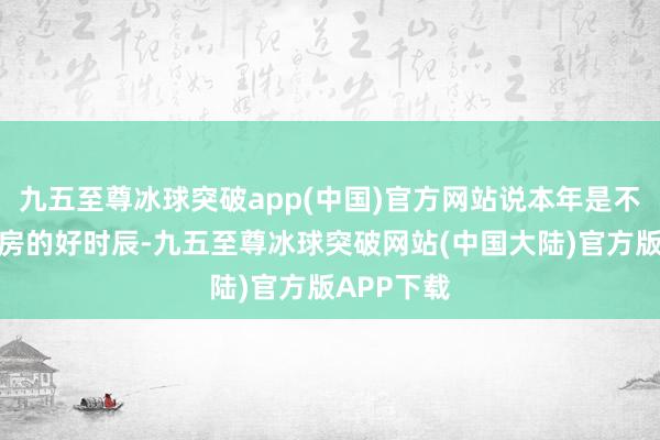 九五至尊冰球突破app(中国)官方网站说本年是不是到了买房的好时辰-九五至尊冰球突破网站(中国大陆)官方版APP下载