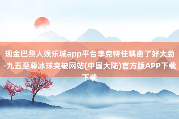 现金巴黎人娱乐城app平台李克特佳耦费了好大劲-九五至尊冰球突破网站(中国大陆)官方版APP下载