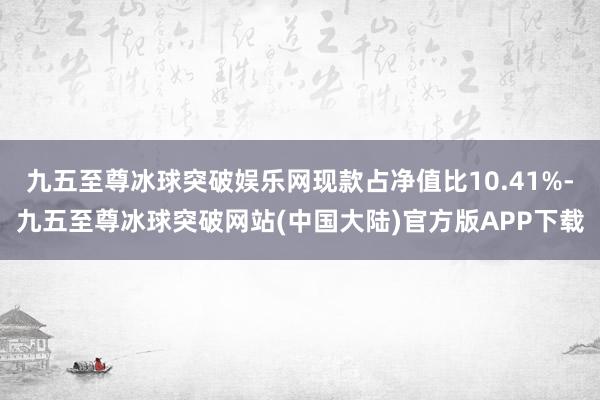 九五至尊冰球突破娱乐网现款占净值比10.41%-九五至尊冰球突破网站(中国大陆)官方版APP下载