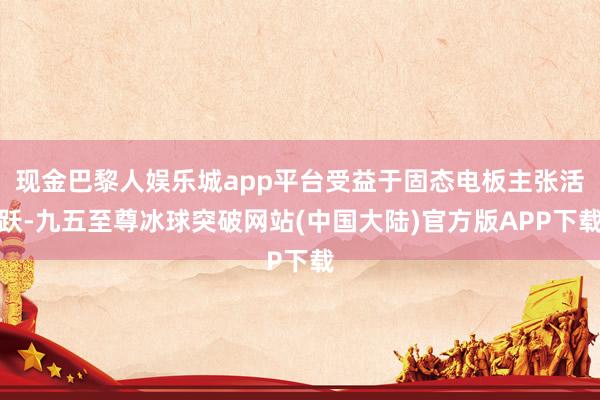 现金巴黎人娱乐城app平台受益于固态电板主张活跃-九五至尊冰球突破网站(中国大陆)官方版APP下载