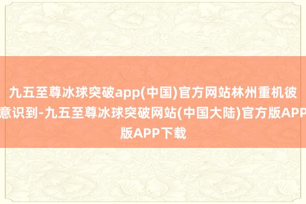 九五至尊冰球突破app(中国)官方网站林州重机彼时就意识到-九五至尊冰球突破网站(中国大陆)官方版APP下载