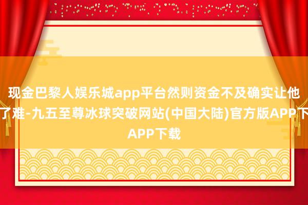 现金巴黎人娱乐城app平台然则资金不及确实让他犯了难-九五至尊冰球突破网站(中国大陆)官方版APP下载